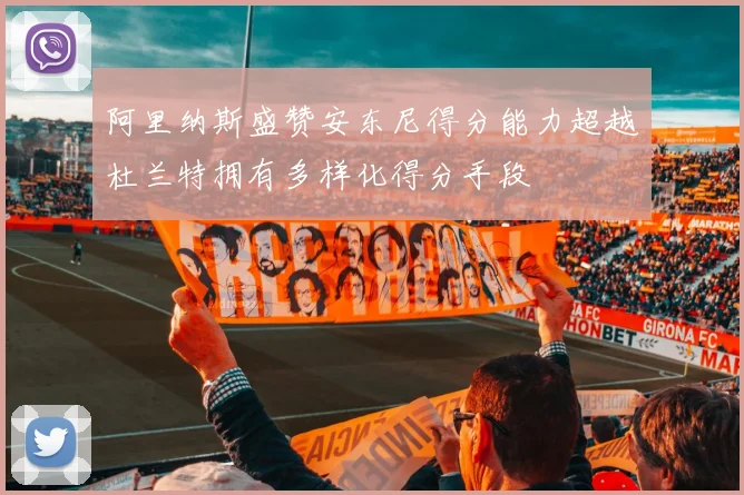 阿里纳斯盛赞安东尼得分能力超越杜兰特拥有多样化得分手段