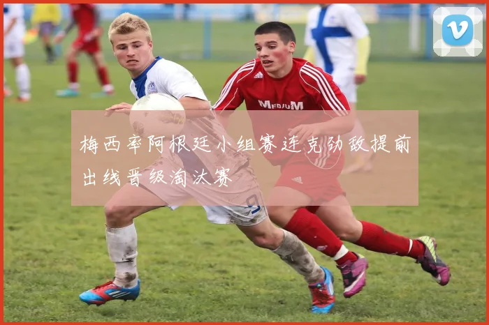 梅西率阿根廷小组赛连克劲敌提前出线晋级淘汰赛