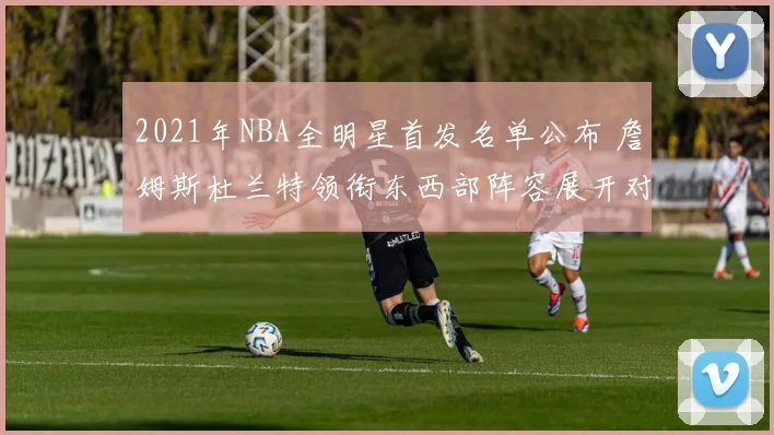 2021年NBA全明星首发名单公布 詹姆斯杜兰特领衔东西部阵容展开对决