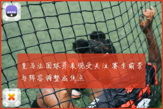 皇马法国球员表现受关注 赛季前景与阵容调整成焦点