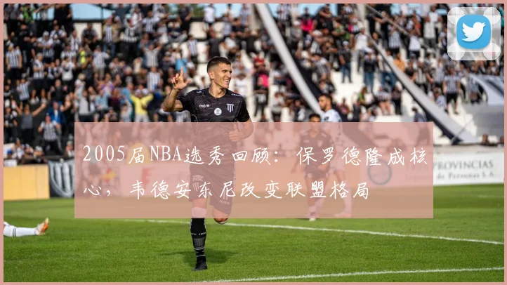 2005届NBA选秀回顾：保罗德隆成核心，韦德安东尼改变联盟格局