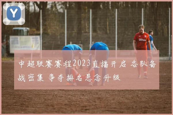 中超联赛赛程2023直播开启 各队备战密集 争夺排名悬念升级