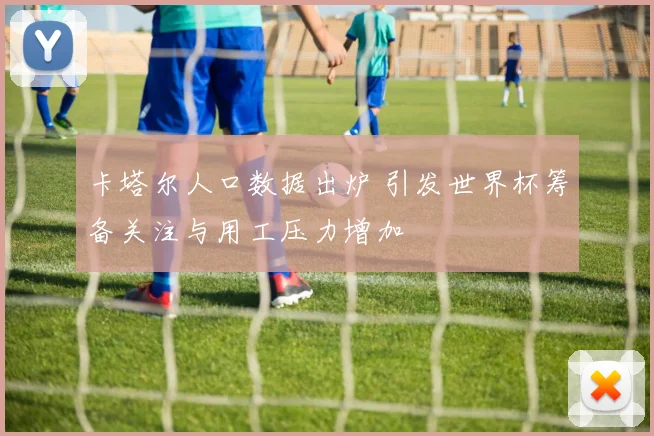 卡塔尔人口数据出炉 引发世界杯筹备关注与用工压力增加