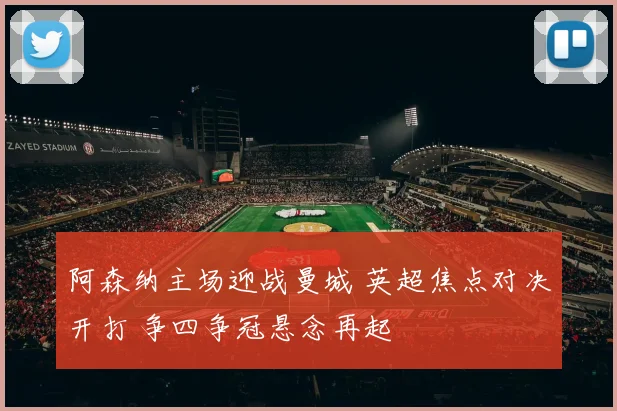 阿森纳主场迎战曼城 英超焦点对决开打 争四争冠悬念再起