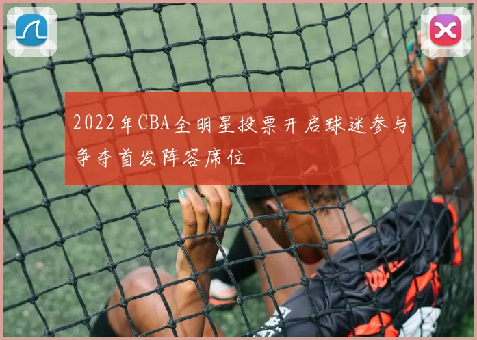 2022年CBA全明星投票开启球迷参与争夺首发阵容席位