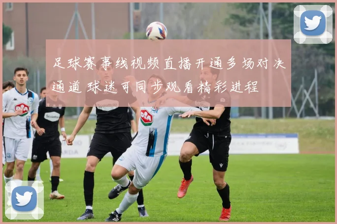 足球赛事线视频直播开通多场对决通道 球迷可同步观看精彩进程