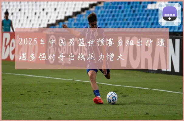 2025年中国男篮世预赛分组出炉 遭遇多强对手出线压力增大