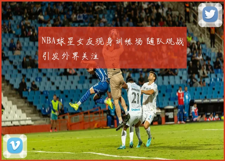 NBA球星女友现身训练场 随队观战引发外界关注