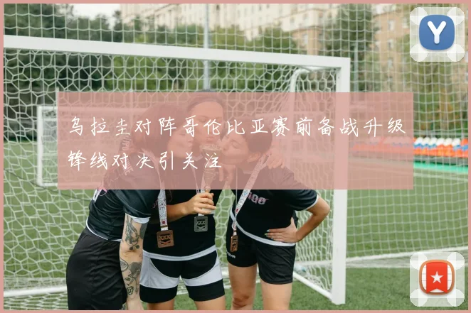 乌拉圭对阵哥伦比亚赛前备战升级锋线对决引关注
