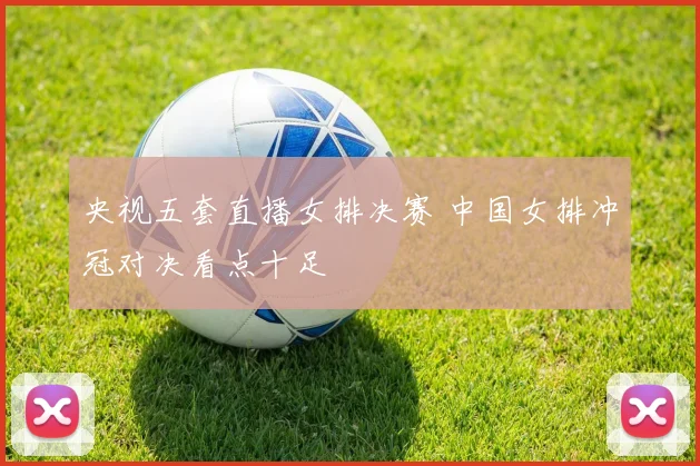 央视五套直播女排决赛 中国女排冲冠对决看点十足