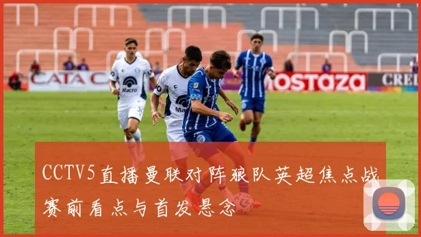 CCTV5直播曼联对阵狼队英超焦点战赛前看点与首发悬念