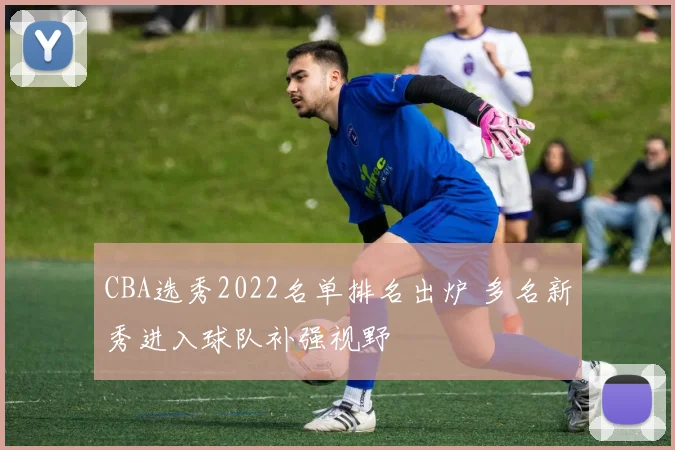 CBA选秀2022名单排名出炉 多名新秀进入球队补强视野