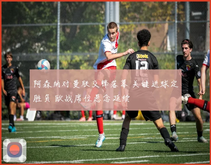 阿森纳对曼联交锋落幕 关键进球定胜负 欧战席位悬念延续