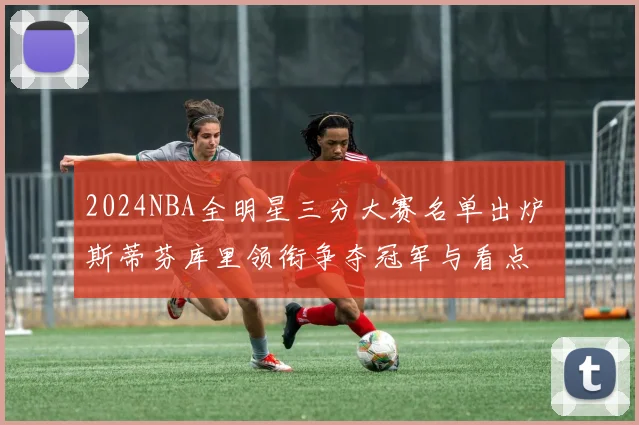 2024NBA全明星三分大赛名单出炉 斯蒂芬库里领衔争夺冠军与看点