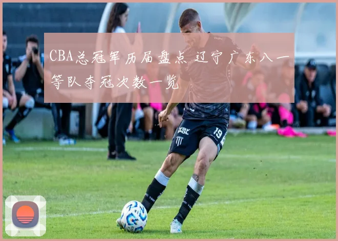 CBA总冠军历届盘点 辽宁广东八一等队夺冠次数一览