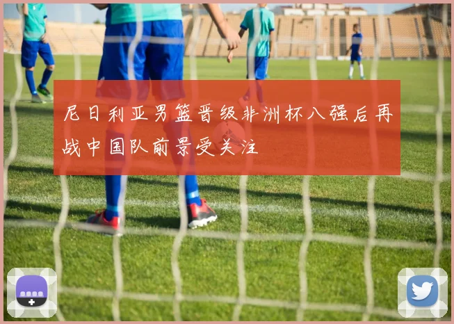 尼日利亚男篮晋级非洲杯八强后再战中国队前景受关注