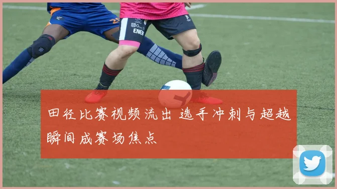 田径比赛视频流出 选手冲刺与超越瞬间成赛场焦点