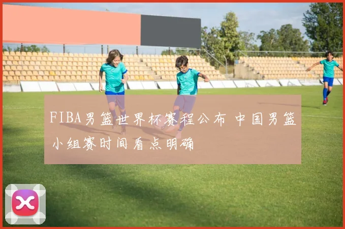 FIBA男篮世界杯赛程公布 中国男篮小组赛时间看点明确