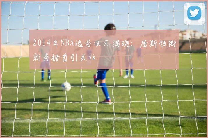 2014年NBA选秀状元揭晓：唐斯领衔新秀榜首引关注