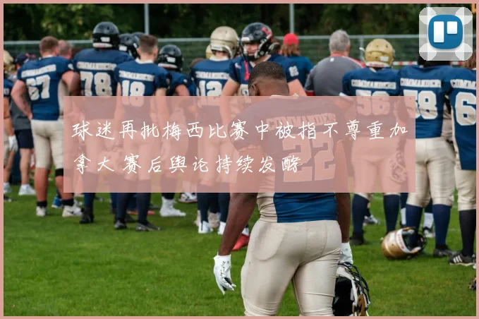 球迷再批梅西比赛中被指不尊重加拿大 赛后舆论持续发酵