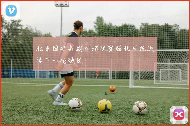北京国安备战中超联赛强化训练迎接下一轮硬仗