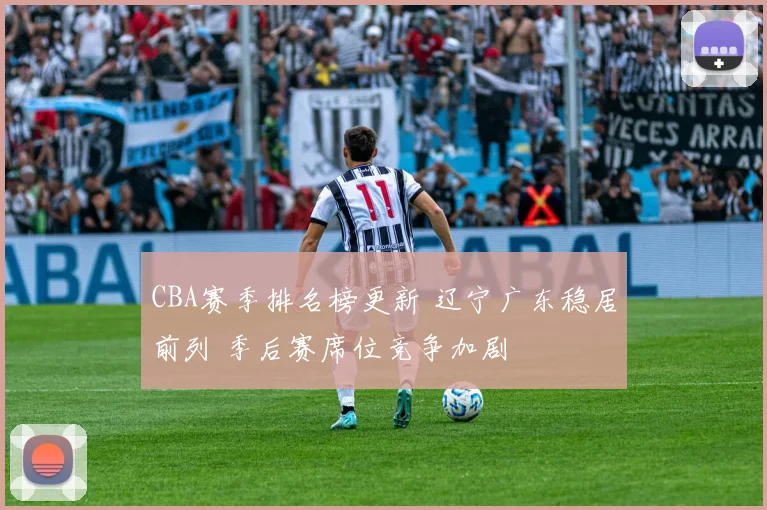 CBA赛季排名榜更新 辽宁广东稳居前列 季后赛席位竞争加剧