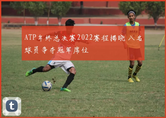 ATP年终总决赛2022赛程揭晓 八名球员争夺冠军席位