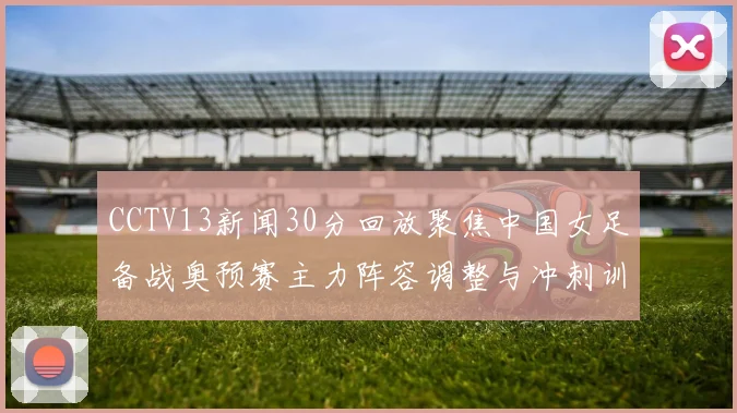 CCTV13新闻30分回放聚焦中国女足备战奥预赛主力阵容调整与冲刺训练