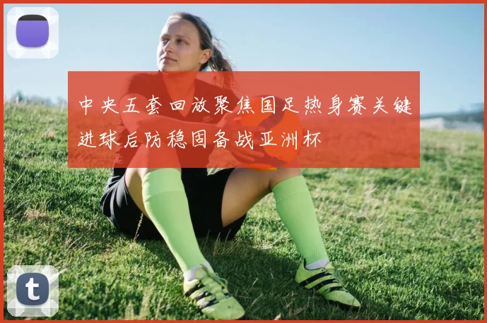 中央五套回放聚焦国足热身赛关键进球后防稳固备战亚洲杯