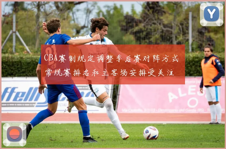 CBA赛制规定调整季后赛对阵方式 常规赛排名和主客场安排受关注