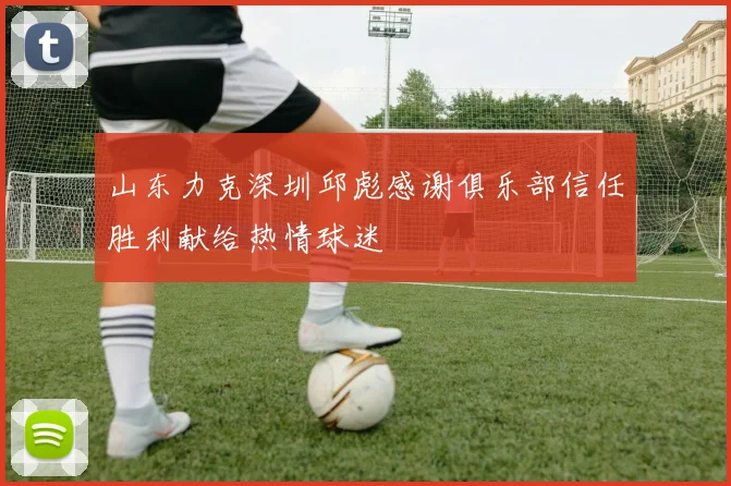 山东力克深圳邱彪感谢俱乐部信任胜利献给热情球迷