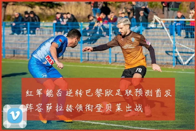 红军能否逆转巴黎欧足联预测首发阵容萨拉赫领衔登贝莱出战