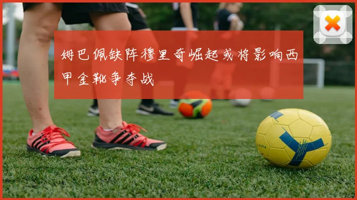 姆巴佩缺阵穆里奇崛起或将影响西甲金靴争夺战