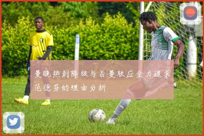 曼晚热刺降级与否曼联应全力追求范德芬的理由分析