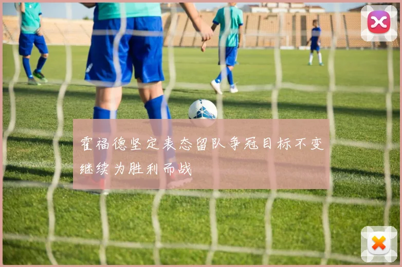 霍福德坚定表态留队争冠目标不变继续为胜利而战