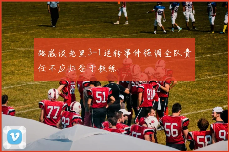 路威谈老里3-1逆转事件强调全队责任不应归咎于教练