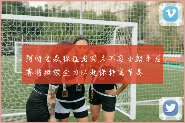 阿特金森称猛龙实力不容小觑季后赛将继续全力以赴保持高节奏