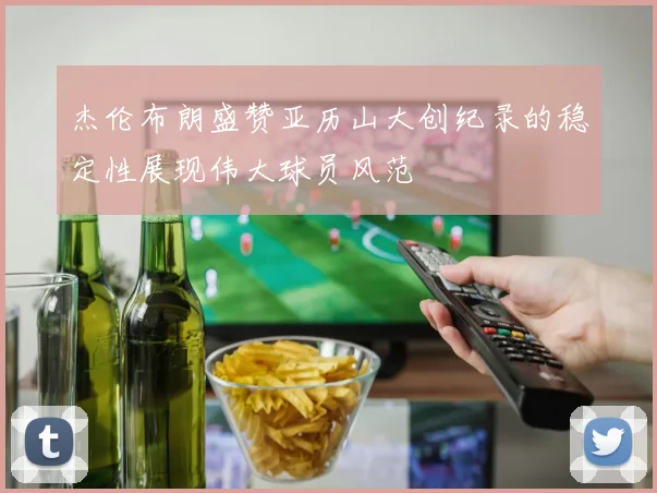 杰伦布朗盛赞亚历山大创纪录的稳定性展现伟大球员风范