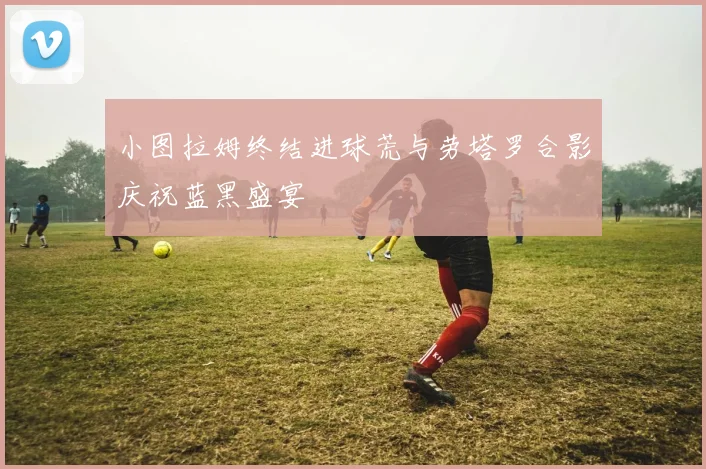小图拉姆终结进球荒与劳塔罗合影庆祝蓝黑盛宴