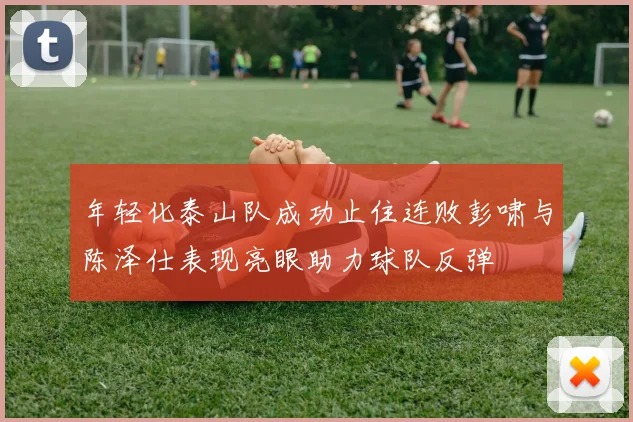 年轻化泰山队成功止住连败彭啸与陈泽仕表现亮眼助力球队反弹