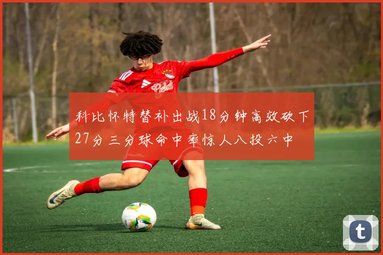 科比怀特替补出战18分钟高效砍下27分三分球命中率惊人八投六中