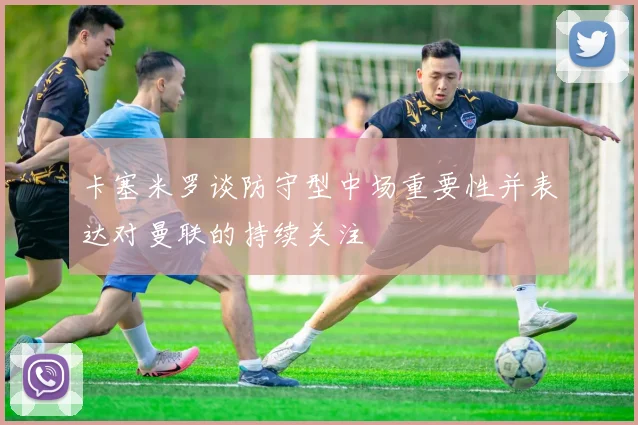 卡塞米罗谈防守型中场重要性并表达对曼联的持续关注