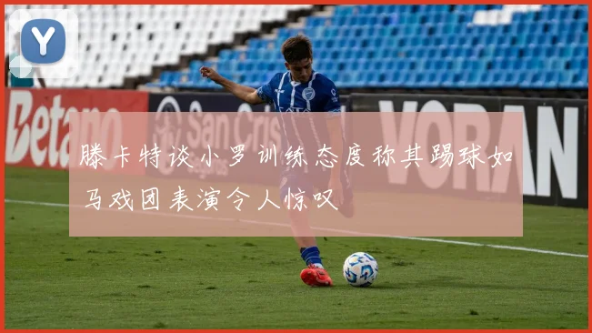 滕卡特谈小罗训练态度称其踢球如马戏团表演令人惊叹