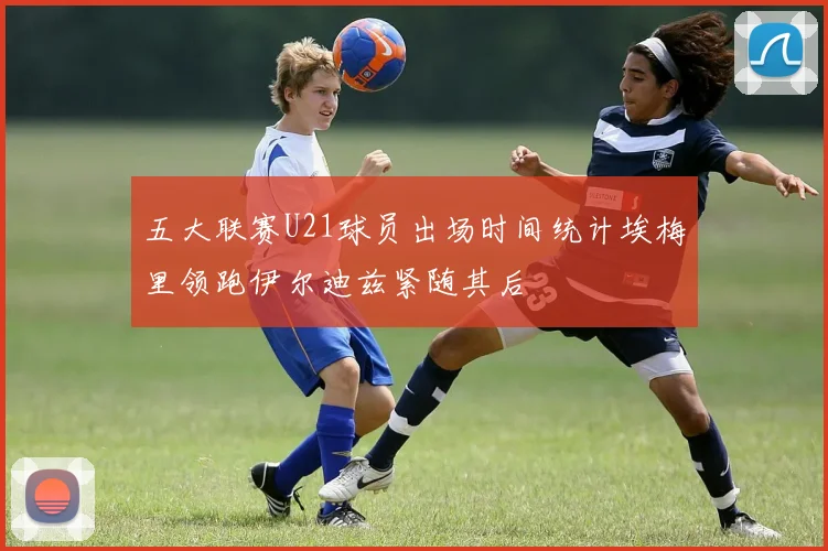 五大联赛U21球员出场时间统计埃梅里领跑伊尔迪兹紧随其后