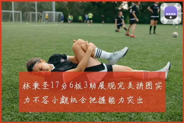 林秉圣17分6板3助展现完美拼图实力不容小觑机会把握能力突出
