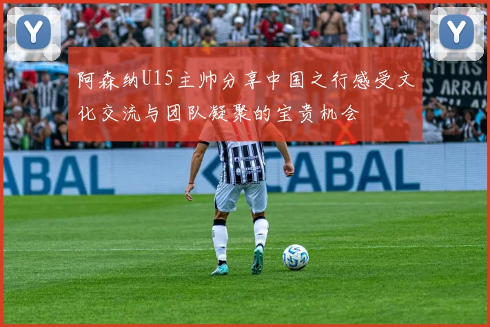 阿森纳U15主帅分享中国之行感受文化交流与团队凝聚的宝贵机会