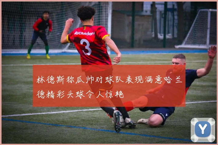 林德斯称瓜帅对球队表现满意哈兰德精彩头球令人惊艳