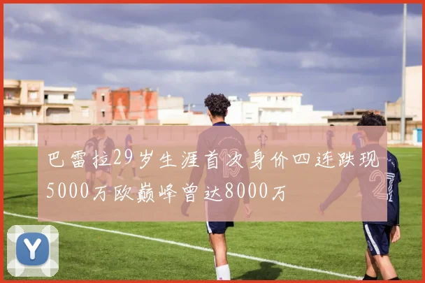 巴雷拉29岁生涯首次身价四连跌现5000万欧巅峰曾达8000万
