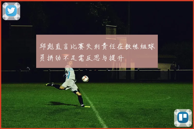 邱彪直言比赛失利责任在教练组球员拼劲不足需反思与提升