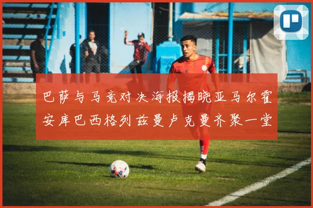 巴萨与马竞对决海报揭晓亚马尔霍安库巴西格列兹曼卢克曼齐聚一堂